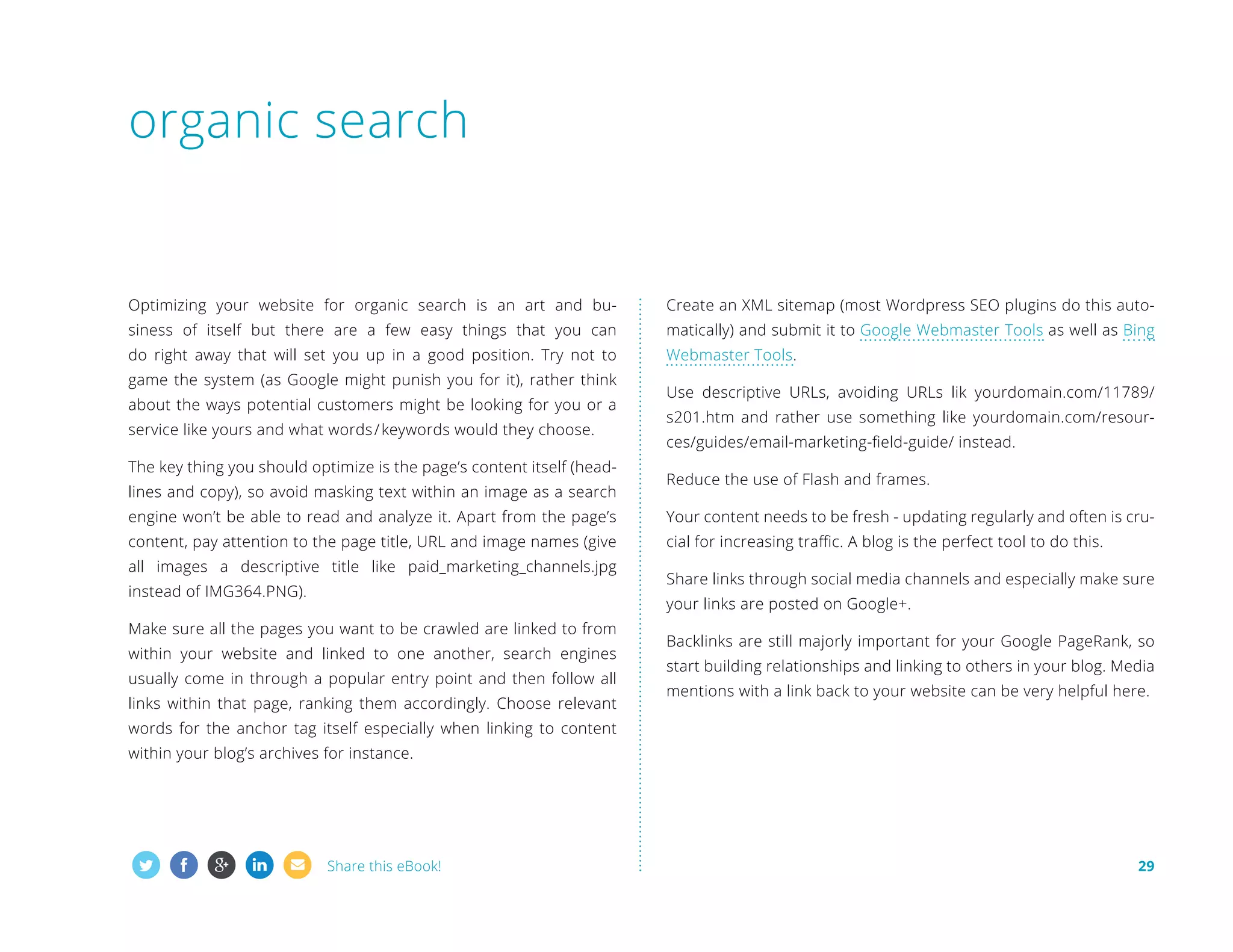 organic search

Optimizing your website for organic search is an art and bu-

Create an XML sitemap (most Wordpress SEO plugins do this auto-

siness of itself but there are a few easy things that you can

matically) and submit it to Google Webmaster Tools as well as Bing

do right away that will set you up in a good position. Try not to

Webmaster Tools.

game the system (as Google might punish you for it), rather think
about the ways potential customers might be looking for you or a
service like yours and what words / keywords would they choose.
The key thing you should optimize is the page’s content itself (headlines and copy), so avoid masking text within an image as a search

Use descriptive URLs, avoiding URLs lik yourdomain.com/11789/
s201.htm and rather use something like yourdomain.com/resources/guides/email-marketing-field-guide/ instead.
Reduce the use of Flash and frames.

engine won’t be able to read and analyze it. Apart from the page’s

Your content needs to be fresh - updating regularly and often is cru-

content, pay attention to the page title, URL and image names (give

cial for increasing traffic. A blog is the perfect tool to do this.

all images a descriptive title like paid_marketing_channels.jpg
instead of IMG364.PNG).

Share links through social media channels and especially make sure
your links are posted on Google+.

Make sure all the pages you want to be crawled are linked to from
within your website and linked to one another, search engines
usually come in through a popular entry point and then follow all
links within that page, ranking them accordingly. Choose relevant

Backlinks are still majorly important for your Google PageRank, so
start building relationships and linking to others in your blog. Media
mentions with a link back to your website can be very helpful here.

words for the anchor tag itself especially when linking to content
within your blog’s archives for instance.

Share this eBook!

29

 