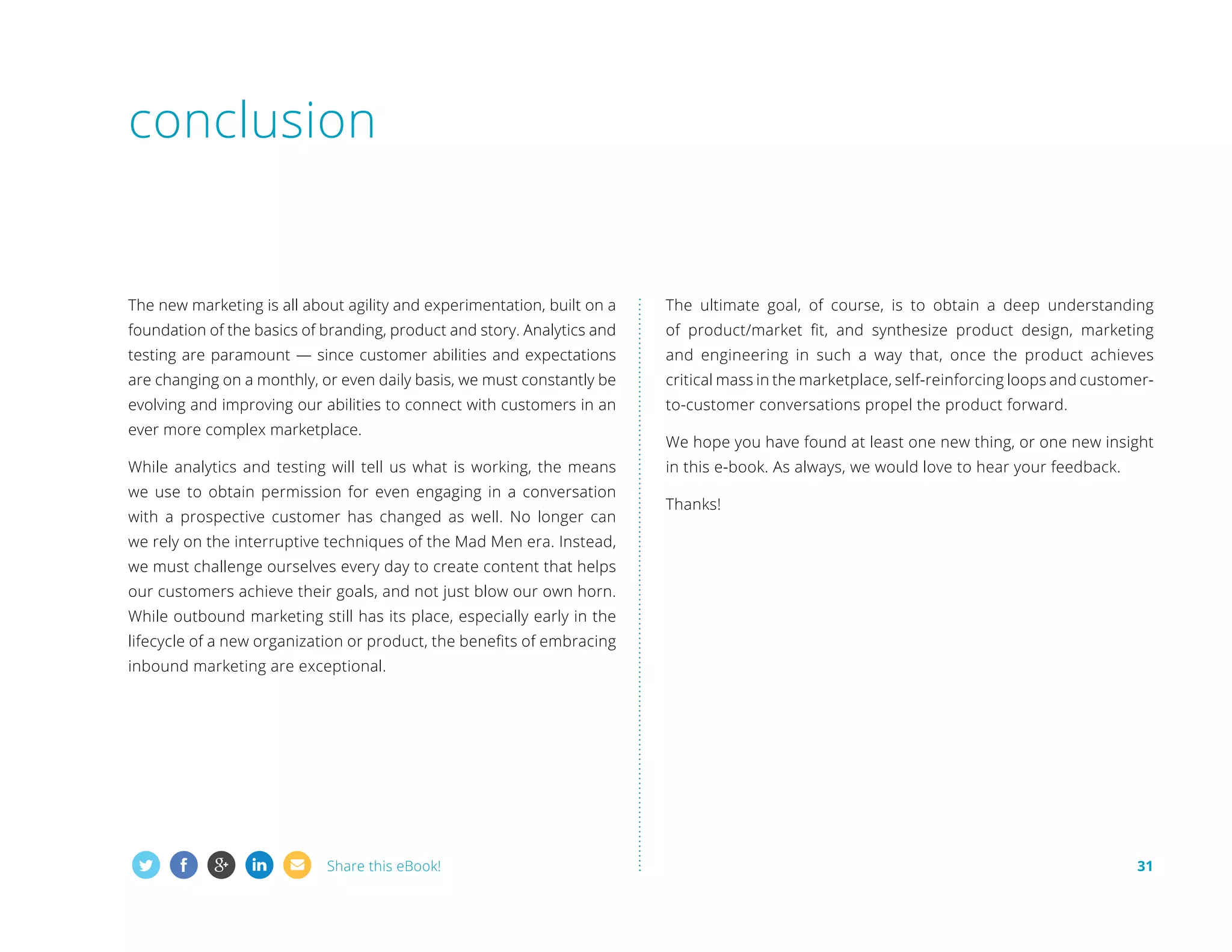 conclusion

The new marketing is all about agility and experimentation, built on a

The ultimate goal, of course, is to obtain a deep understanding

foundation of the basics of branding, product and story. Analytics and

of product/market fit, and synthesize product design, marketing

testing are paramount — since customer abilities and expectations

and engineering in such a way that, once the product achieves

are changing on a monthly, or even daily basis, we must constantly be

critical mass in the marketplace, self-reinforcing loops and customer-

evolving and improving our abilities to connect with customers in an

to-customer conversations propel the product forward.

ever more complex marketplace.
While analytics and testing will tell us what is working, the means
we use to obtain permission for even engaging in a conversation
with a prospective customer has changed as well. No longer can

We hope you have found at least one new thing, or one new insight
in this e-book. As always, we would love to hear your feedback.
Thanks!

we rely on the interruptive techniques of the Mad Men era. Instead,
we must challenge ourselves every day to create content that helps
our customers achieve their goals, and not just blow our own horn.
While outbound marketing still has its place, especially early in the
lifecycle of a new organization or product, the benefits of embracing
inbound marketing are exceptional.

Share this eBook!

31

 