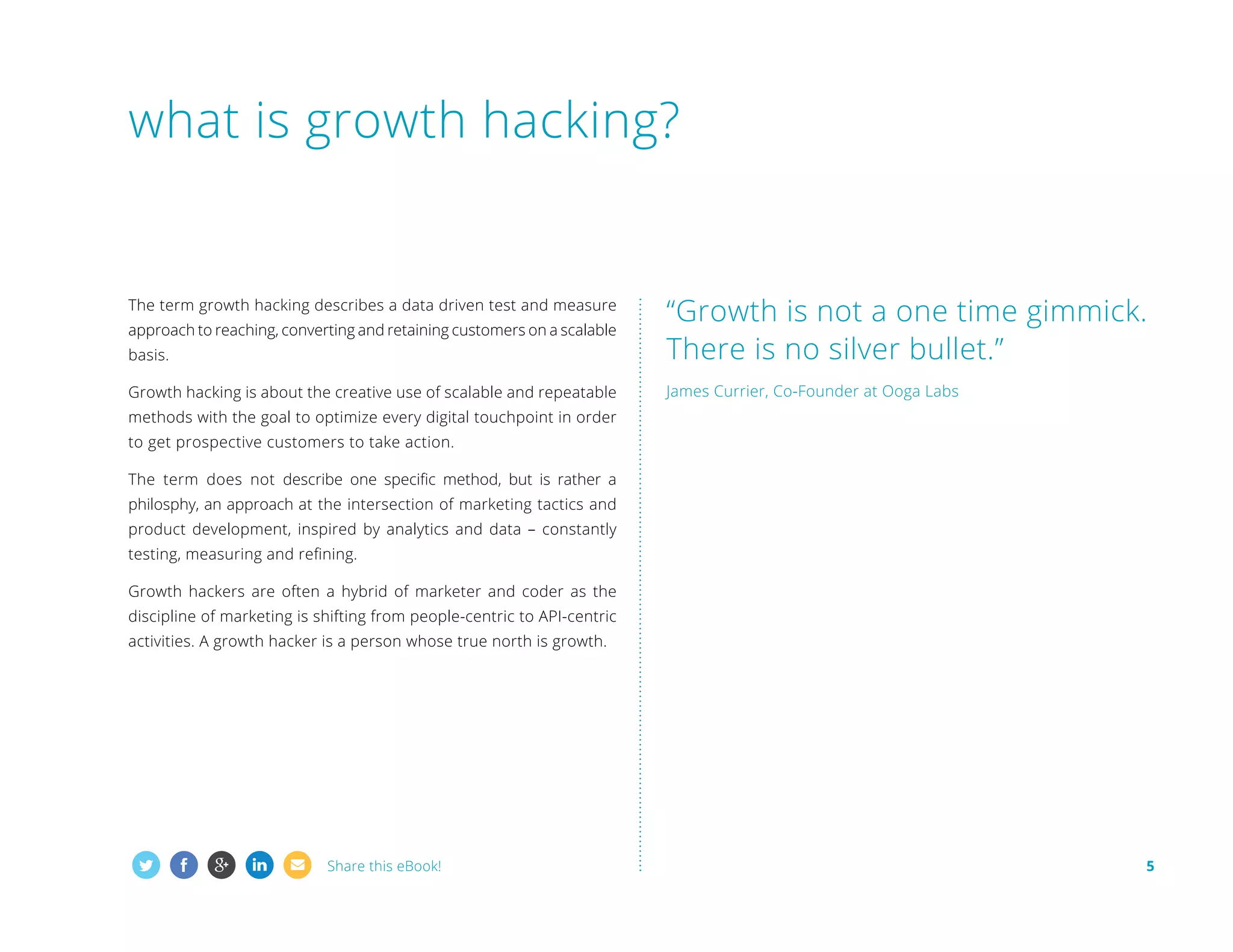 what is growth hacking?

basis.

“Growth is not a one time gimmick.
There is no silver bullet.”

Growth hacking is about the creative use of scalable and repeatable

James Currier, Co-Founder at Ooga Labs

The term growth hacking describes a data driven test and measure
approach to reaching, converting and retaining customers on a scalable

methods with the goal to optimize every digital touchpoint in order
to get prospective customers to take action.
The term does not describe one specific method, but is rather a
philosphy, an approach at the intersection of marketing tactics and
product development, inspired by analytics and data – constantly
testing, measuring and refining.
Growth hackers are often a hybrid of marketer and coder as the
discipline of marketing is shifting from people-centric to API-centric
activities. A growth hacker is a person whose true north is growth.

Share this eBook!

5

 
