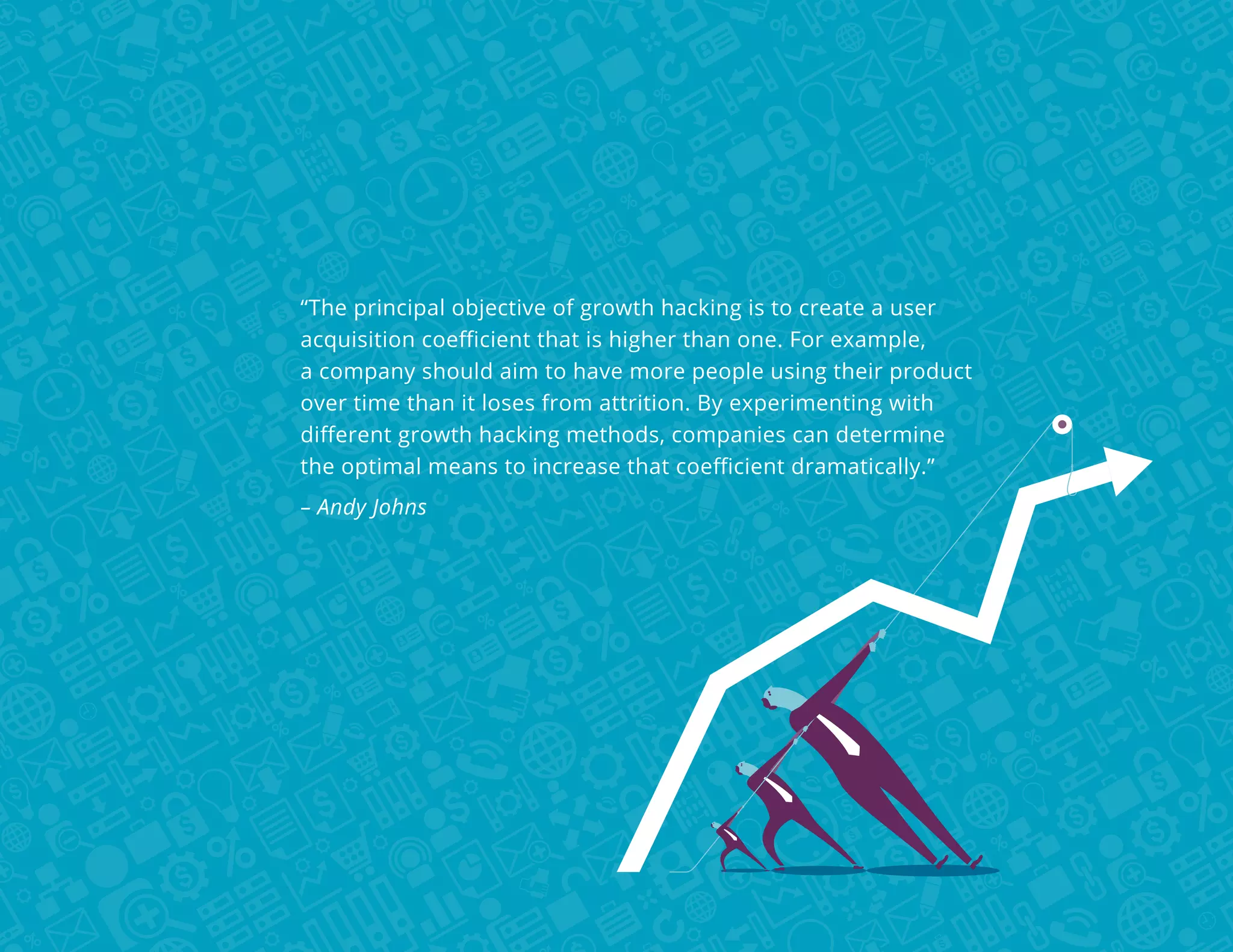 “The principal objective of growth hacking is to create a user
acquisition coefficient that is higher than one. For example,
a company should aim to have more people using their product
over time than it loses from attrition. By experimenting with
different growth hacking methods, companies can determine
the optimal means to increase that coefficient dramatically.”
– Andy Johns

 