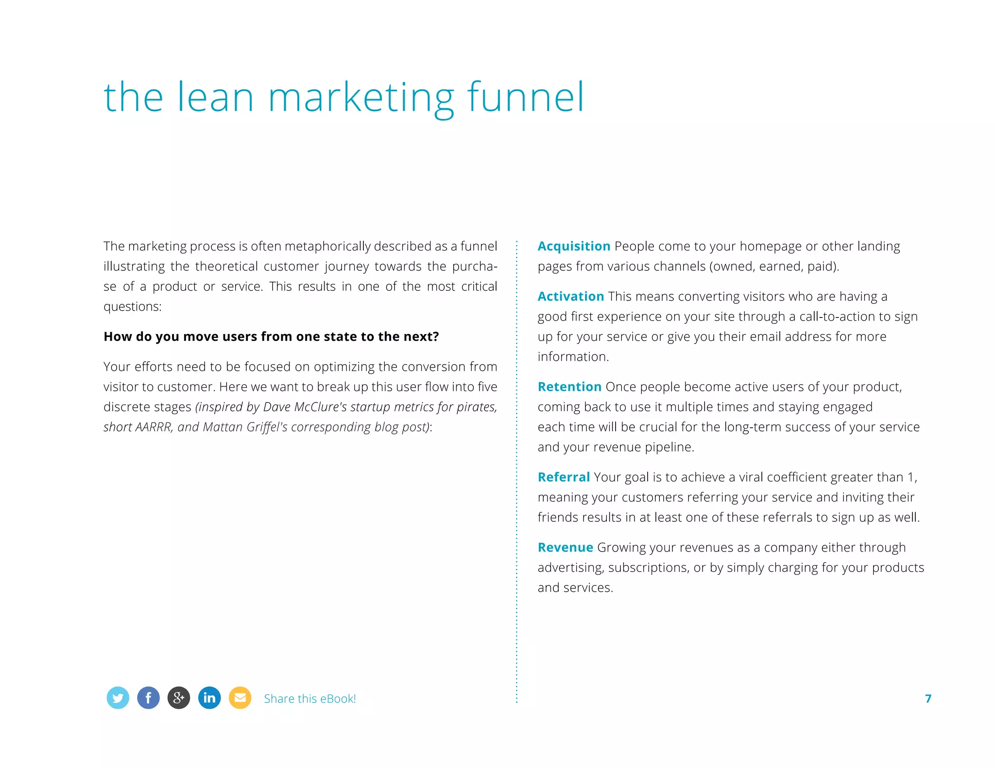 the lean marketing funnel

T
 he marketing process is often metaphorically described as a funnel

Acquisition People come to your homepage or other landing

illustrating the theoretical customer journey towards the purcha-

pages from various channels (owned, earned, paid).

se of a product or service. This results in one of the most critical
questions:

Activation This means converting visitors who are having a
good first experience on your site through a call-to-action to sign

How do you move users from one state to the next?
Your efforts need to be focused on optimizing the conversion from

up for your service or give you their email address for more
information.

visitor to customer. Here we want to break up this user flow into five

Retention Once people become active users of your product,

discrete stages (inspired by Dave McClure's startup metrics for pirates,

coming back to use it multiple times and staying engaged

short AARRR, and Mattan Griffel's corresponding blog post):

each time will be crucial for the long-term success of your service
and your revenue pipeline.
Referral Your goal is to achieve a viral coefficient greater than 1,



meaning your customers referring your service and inviting their
friends results in at least one of these referrals to sign up as well.
Revenue Growing your revenues as a company either through
advertising, subscriptions, or by simply charging for your products
and services.

Share this eBook!

7

 