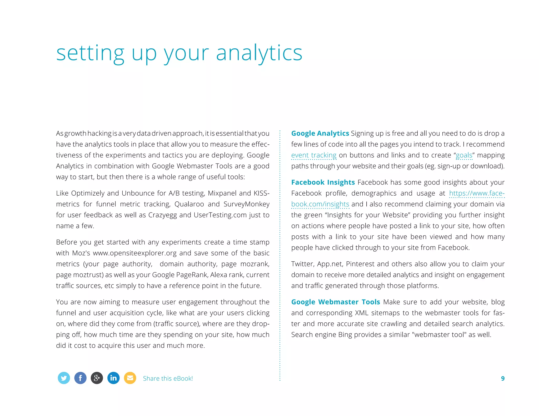 setting up your analytics

As growth hacking is a very data driven approach, it is essential that you

Google Analytics Signing up is free and all you need to do is drop a

have the analytics tools in place that allow you to measure the effec-

few lines of code into all the pages you intend to track. I recommend

tiveness of the experiments and tactics you are deploying. Google

event tracking on buttons and links and to create “goals” mapping

Analytics in combination with Google Webmaster Tools are a good

paths through your website and their goals (eg. sign-up or download).

way to start, but then there is a whole range of useful tools:

Facebook Insights Facebook has some good insights about your

Like Optimizely and Unbounce for A/B testing, Mixpanel and KISS-

Facebook profile, demographics and usage at https://www.face-

metrics for funnel metric tracking, Qualaroo and SurveyMonkey

book.com/insights and I also recommend claiming your domain via

for user feedback as well as Crazyegg and UserTesting.com just to

the green “Insights for your Website” providing you further insight

name a few.

on actions where people have posted a link to your site, how often

Before you get started with any experiments create a time stamp
with Moz's www.opensiteexplorer.org and save some of the basic
metrics (your page authority,

posts with a link to your site have been viewed and how many
people have clicked through to your site from Facebook.

domain authority, page mozrank,

Twitter, App.net, Pinterest and others also allow you to claim your

page moztrust) as well as your Google PageRank, Alexa rank, current

domain to receive more detailed analytics and insight on engagement

traffic sources, etc simply to have a reference point in the future.

and traffic generated through those platforms.

You are now aiming to measure user engagement throughout the

Google Webmaster Tools Make sure to add your website, blog

funnel and user acquisition cycle, like what are your users clicking

and corresponding XML sitemaps to the webmaster tools for fas-

on, where did they come from (traffic source), where are they drop-

ter and more accurate site crawling and detailed search analytics.

ping off, how much time are they spending on your site, how much

Search engine Bing provides a similar webmaster tool as well.

did it cost to acquire this user and much more.

Share this eBook!

9

 