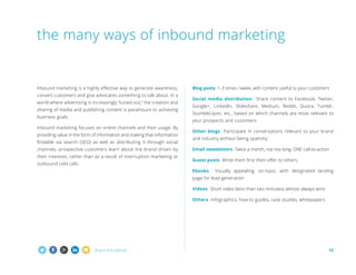 the many ways of inbound marketing

Inbound marketing is a highly effective way to generate awareness,
convert customers and give advocates something to talk about. In a
world where advertising is increasingly “tuned out,” the creation and
sharing of media and publishing content is paramount to achieving
business goals.

Blog posts 1-3 times / week, with content useful to your customers
Social media distribution Share content to Facebook, Twitter,
Google+, LinkedIn, Slideshare, Medium, Reddit, Quora, Tumblr,
StumbleUpon, etc., based on which channels are most relevant to
your prospects and customers

Inbound marketing focuses on online channels and their usage. By
providing value in the form of information and making that information
findable via search (SEO) as well as distributing it through social
channels, prospective customers learn about the brand driven by
their interests, rather than as a result of interruption marketing or
outbound cold calls.

Other blogs Participate in conversations relevant to your brand
and industry without being spammy
Email newsletters Twice a month, not too long, ONE call-to-action
Guest posts Write them first then offer to others
Ebooks

Visually appealing, on-topic, with designated landing

page for lead generation
Videos Short video (less than two minutes) almost always wins
Others Infographics, how-to guides, case studies, whitepapers

Share this eBook!

15

 