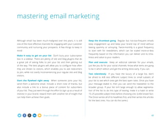 mastering email marketing

Although email has been much-maligned over the years, it is still

Keep the drumbeat going Regular but not-too-frequent emails

one of the most effective channels for engaging with your customer

keep engagement up and keep your brand top of mind without

community and nurturing your prospects. A few things to keep in

beeing spammy or annoying. Twice-monthly is a good frequency

mind:

to start with for newsletters, which can be scaled more-or-less

Make it easy to get on your list Don’t bury your subscription
box in a sidebar. There are plenty of site and blog plugins that do

frequently based on the information you can deliver and its timeliness and value to your readers.

a great job of asking folks to join your list and then getting out

Plan and execute

of the way. The best plugins will allow you to configure how often

just like you do for your social channels. Know what items are going

they are shown to visitors, which enables you to ask newcomers

to be in which edition and get the writing done early, if you can.

to join, while not overly inconveniencing your regular site and blog
visitors.

Test relentlessly

Keep an editorial calendar for your emails,

If you have the luxury of a large list, don’t

be afraid to A/B test different subject lines to small subsets of

Start the flywheel right away

When someone joins your list,

your list to see which ones get the best open rates. Once you have

send them a welcome email. Include a short note of thanks, but

your message dialed in, then you can send the newsletter to the

also include a link to a bonus piece of content for subscribers

broader group. If your list isn’t large enough to allow segmenta-

of your list. They just went through the effort to sign up as a result of

tion of the list to do this type of testing, make it a habit to write

interest in your brand, reward them with another bit of insight that

15–25 possible subject lines before choosing one. (Little known fact:

can help them achieve their goals.

The Onion writes all of its headlines first, and then writes the articles
for the best ones. You can do the same.)

Share this eBook!

17

 