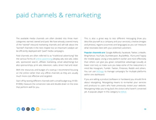 paid channels  remarketing

The available media channels are often divided into three main

This is also a great way to test different messaging (how you

categories: earned, owned and paid. We have already covered many

describe yourself as a company and your services), creative (images

of the “owned” inbound marketing channels and will talk about the

and photos), regions (countries and languages) as you can measure

“earned” channels in the next chapter but an important catalyst can

what resonates best with your potential customers.

be efficiently deployed with “paid” media campaigns.

Popular channels are: Google AdWords, Facebook, Twitter, LinkedIn,

Paid channels are often referred to as “traditional advertising” like

Bing/Yahoo!, YouTube, StumbleUpon, BuySellAds, Flurry and Tapjoy

the various forms of online advertising (display ads, text ads, video

(for mobile apps). Using a new platform earlier and more effectively

ads, sponsored search, affiliate marketing, email advertising) but

than others can give you great competitive advantage (usually at

also sponsorships, print ads, television, radio, direct mail and retail.

lower cost too), so make sure you keep some of the newcomers in

With the resources and budget of a startup I recommend focusing
on the online rather than any offline channels as they are usually
much more cost effective and targeted.
Start off by testing different channels with a small budget (e.g. $100–
$1000), measure the conversion rate and double down on the ones
that perform well for you.

mind like Instagram, Tumblr, Twitter, Pinterest, Reddit and others.
You can use AdStage to manage campaigns for multiple platforms
within one dashboard.
If you are selling a product (software or hardware) you should think
about retargeting. Retargeting means to re-market your services
and products to users who have previously visited your website.
Retargeting helps you bring back the visitors who haven’t converted
yet. A popular player in this category is AdRoll.

Share this eBook!

19

 