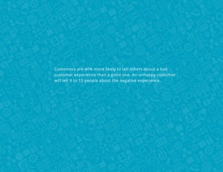 Customers are 40% more likely to tell others about a bad
customer experience than a good one. An unhappy customer
will tell 9 to 15 people about the negative experience.

 