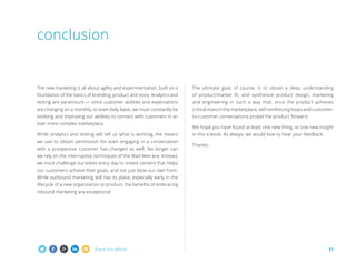 conclusion

The new marketing is all about agility and experimentation, built on a

The ultimate goal, of course, is to obtain a deep understanding

foundation of the basics of branding, product and story. Analytics and

of product/market fit, and synthesize product design, marketing

testing are paramount — since customer abilities and expectations

and engineering in such a way that, once the product achieves

are changing on a monthly, or even daily basis, we must constantly be

critical mass in the marketplace, self-reinforcing loops and customer-

evolving and improving our abilities to connect with customers in an

to-customer conversations propel the product forward.

ever more complex marketplace.
While analytics and testing will tell us what is working, the means
we use to obtain permission for even engaging in a conversation
with a prospective customer has changed as well. No longer can

We hope you have found at least one new thing, or one new insight
in this e-book. As always, we would love to hear your feedback.
Thanks!

we rely on the interruptive techniques of the Mad Men era. Instead,
we must challenge ourselves every day to create content that helps
our customers achieve their goals, and not just blow our own horn.
While outbound marketing still has its place, especially early in the
lifecycle of a new organization or product, the benefits of embracing
inbound marketing are exceptional.

Share this eBook!

31

 