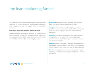 the lean marketing funnel

T
 he marketing process is often metaphorically described as a funnel

Acquisition People come to your homepage or other landing

illustrating the theoretical customer journey towards the purcha-

pages from various channels (owned, earned, paid).

se of a product or service. This results in one of the most critical
questions:

Activation This means converting visitors who are having a
good first experience on your site through a call-to-action to sign

How do you move users from one state to the next?
Your efforts need to be focused on optimizing the conversion from

up for your service or give you their email address for more
information.

visitor to customer. Here we want to break up this user flow into five

Retention Once people become active users of your product,

discrete stages (inspired by Dave McClure's startup metrics for pirates,

coming back to use it multiple times and staying engaged

short AARRR, and Mattan Griffel's corresponding blog post):

each time will be crucial for the long-term success of your service
and your revenue pipeline.
Referral Your goal is to achieve a viral coefficient greater than 1,



meaning your customers referring your service and inviting their
friends results in at least one of these referrals to sign up as well.
Revenue Growing your revenues as a company either through
advertising, subscriptions, or by simply charging for your products
and services.

Share this eBook!

7

 
