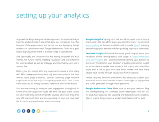 setting up your analytics

As growth hacking is a very data driven approach, it is essential that you

Google Analytics Signing up is free and all you need to do is drop a

have the analytics tools in place that allow you to measure the effec-

few lines of code into all the pages you intend to track. I recommend

tiveness of the experiments and tactics you are deploying. Google

event tracking on buttons and links and to create “goals” mapping

Analytics in combination with Google Webmaster Tools are a good

paths through your website and their goals (eg. sign-up or download).

way to start, but then there is a whole range of useful tools:

Facebook Insights Facebook has some good insights about your

Like Optimizely and Unbounce for A/B testing, Mixpanel and KISS-

Facebook profile, demographics and usage at https://www.face-

metrics for funnel metric tracking, Qualaroo and SurveyMonkey

book.com/insights and I also recommend claiming your domain via

for user feedback as well as Crazyegg and UserTesting.com just to

the green “Insights for your Website” providing you further insight

name a few.

on actions where people have posted a link to your site, how often

Before you get started with any experiments create a time stamp
with Moz's www.opensiteexplorer.org and save some of the basic
metrics (your page authority,

posts with a link to your site have been viewed and how many
people have clicked through to your site from Facebook.

domain authority, page mozrank,

Twitter, App.net, Pinterest and others also allow you to claim your

page moztrust) as well as your Google PageRank, Alexa rank, current

domain to receive more detailed analytics and insight on engagement

traffic sources, etc simply to have a reference point in the future.

and traffic generated through those platforms.

You are now aiming to measure user engagement throughout the

Google Webmaster Tools Make sure to add your website, blog

funnel and user acquisition cycle, like what are your users clicking

and corresponding XML sitemaps to the webmaster tools for fas-

on, where did they come from (traffic source), where are they drop-

ter and more accurate site crawling and detailed search analytics.

ping off, how much time are they spending on your site, how much

Search engine Bing provides a similar webmaster tool as well.

did it cost to acquire this user and much more.

Share this eBook!

9

 