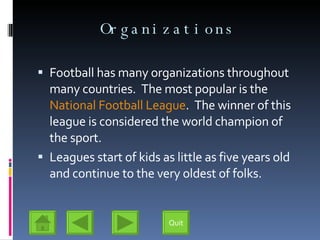 Organizations Football has many organizations throughout many countries.  The most popular is the  National Football League .  The winner of this league is considered the world champion of the sport. Leagues start of kids as little as five years old and continue to the very oldest of folks. Quit 