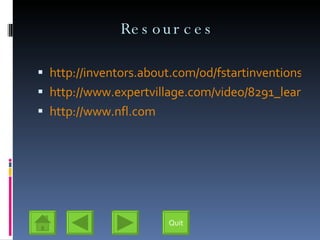 Resources http://inventors.about.com/od/fstartinventions/a/HistoryFootball.htm http://www.expertvillage.com/video/8291_learn-beginner-football-intro-rules.htm?utm_source=yahoo&utm_medium=yssp&utm_campaign=yssp_mainvids http://www.nfl.com Quit 