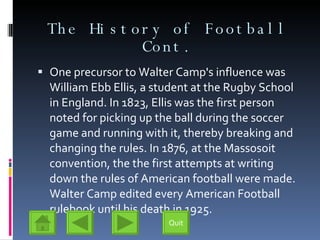 The History of Football Cont. One precursor to Walter Camp's influence was William Ebb Ellis, a student at the Rugby School in England. In 1823, Ellis was the first person noted for picking up the ball during the soccer game and running with it, thereby breaking and changing the rules. In 1876, at the Massosoit convention, the the first attempts at writing down the rules of American football were made. Walter Camp edited every American Football rulebook until his death in 1925. Quit 