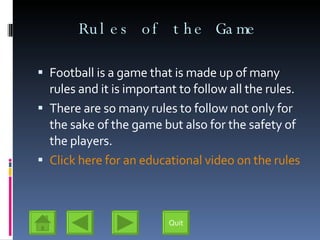 Rules of the Game Football is a game that is made up of many rules and it is important to follow all the rules. There are so many rules to follow not only for the sake of the game but also for the safety of the players. Click here for an educational video on the rules Quit 