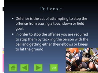 Defense Defense is the act of attempting to stop the offense from scoring a touchdown or field goal. In order to stop the offense you are required to stop them by tackling the person with the ball and getting either their elbows or knees to hit the ground Quit 