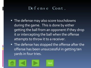 Defense Cont. The defense may also score touchdowns during the game.  This is done by either getting the ball from an opponent if they drop it or intercepting the ball when the offense attempts to throw it to a receiver. The defense has stopped the offense after the offense has been unsuccessful in getting ten yards in four tries. Quit 