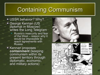 Containing Communism USSR behavior? Why? George Kennan (US diplomat in Moscow) writes the Long Telegram Russia’s insecurity and fear of the West – reason why it would be impossible to reach agreements with Russia Kennan proposes  containment  (keeping communism within its present territory through diplomatic, economic, and military actions) 