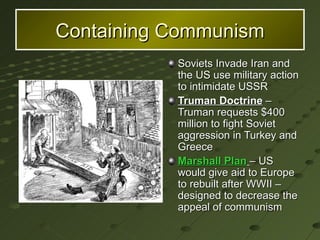 Containing Communism Soviets Invade Iran and the US use military action to intimidate USSR Truman Doctrine  – Truman requests $400 million to fight Soviet aggression in Turkey and Greece Marshall Plan   – US would give aid to Europe to rebuilt after WWII – designed to decrease the appeal of communism 