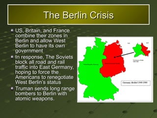 The Berlin Crisis US, Britain, and France combine their zones in Berlin and allow West Berlin to have its own government In response, The Soviets block all road and rail traffic into East Germany, hoping to force the Americans to renegotiate West Berlin’s status Truman sends long range bombers to Berlin with atomic weapons. 