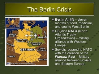 Berlin Airlift  – eleven months of food, medicine, and coal to West Berlin US joins  NATO  (North Atlantic Treaty Organization) – military alliance with Western Europe Soviets respond to NATO with the creation of the  Warsaw Pact  – Military alliance between Soviets and Eastern Europe The Berlin Crisis 