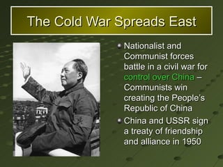 The Cold War Spreads East Nationalist and Communist forces battle in a civil war for  control over China  – Communists win creating the People’s Republic of China China and USSR sign a treaty of friendship and alliance in 1950 
