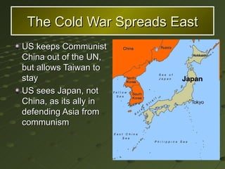 The Cold War Spreads East US keeps Communist China out of the UN, but allows Taiwan to stay US sees Japan, not China, as its ally in defending Asia from communism  