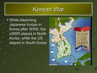 Korean War While disarming Japanese troops in Korea after WWII, the USSR stayed in North Korea, while the US stayed in South Korea 