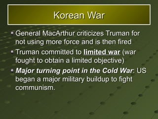 General MacArthur criticizes Truman for not using more force and is then fired Truman committed to  limited war  (war fought to obtain a limited objective) Major turning point in the Cold War : US began a major military buildup to fight communism. Korean War 
