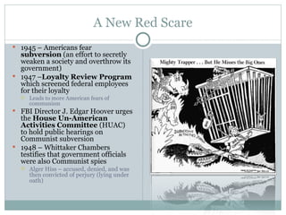 A New Red Scare 1945 – Americans fear  subversion  (an effort to secretly weaken a society and overthrow its government) 1947 – Loyalty Review Program  which screened federal employees for their loyalty Leads to more American fears of communism FBI Director J. Edgar Hoover urges the  House Un-American Activities Committee  (HUAC) to hold public hearings on Communist subversion 1948 – Whittaker Chambers testifies that government officials were also Communist spies Alger Hiss – accused, denied, and was then convicted of perjury (lying under oath) 