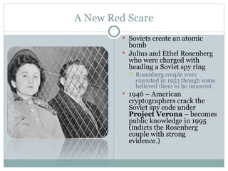 A New Red Scare Soviets create an atomic bomb  Julius and Ethel Rosenberg who were charged with heading a Soviet spy ring Rosenberg couple were executed in 1953 though some believed them to be innocent 1946 – American cryptographers crack the Soviet spy code under  Project Verona  – becomes public knowledge in 1995 (indicts the Rosenberg couple with strong evidence.) 