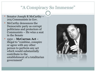 “ A Conspiracy So Immense” Senator Joseph R McCarthy – 205 Communists in Gov. McCarthy denounces the Democratic party as corrupt politicians and protectors of Communists – He wins a seat in the Senate 1950 –  McCarran Act  –illegal to “combine, conspire or agree with any other person to perform any act which would substantially contribute to the establishment of a totalitarian government” 