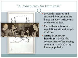 “ A Conspiracy So Immense” McCarthy accused and searched for Communists based on poor, little, or no evidence and fear. McCarthyism: to ruined reputations without proper evidence Army-McCarthy hearings  – McCarthy accuses army of employing communists – McCarthy looses popularity 