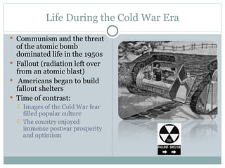 Life During the Cold War Era Communism and the threat of the atomic bomb dominated life in the 1950s Fallout (radiation left over from an atomic blast) Americans began to build fallout shelters Time of contrast: Images of the Cold War fear filled popular culture The country enjoyed immense postwar prosperity and optimism 