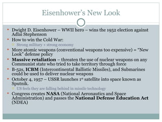 Eisenhower’s New Look Dwight D. Eisenhower – WWII hero – wins the 1952 election against Adlai Stephenson How to win the Cold War: Strong military + strong economy More atomic weapons (conventional weapons too expensive) = “New Look” defense policy Massive retaliation  – threaten the use of nuclear weapons on any Communist state who tried to take territory through force B-52s,  ICBM  (Intercontinental Ballistic Missiles), and Submarines could be used to deliver nuclear weapons October 4, 1957 – USSR launches 1 st  satellite into space known as Sputnik. US feels they are falling behind in missile technology Congress creates  NASA  (National Aeronautics and Space Administration) and passes the  National Defense Education Act  (NDEA) 