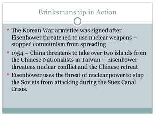 Brinksmanship in Action The Korean War armistice was signed after Eisenhower threatened to use nuclear weapons – stopped communism from spreading 1954 – China threatens to take over two islands from the Chinese Nationalists in Taiwan – Eisenhower threatens nuclear conflict and the Chinese retreat Eisenhower uses the threat of nuclear power to stop the Soviets from attacking during the Suez Canal Crisis. 