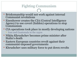 Fighting Communism Brinksmanship would not work against internal Communist revolutions Eisenhower creates the CIA (Central Intelligence Agency) to use covert (hidden) operations to stop Communism CIA operations took place in mostly developing nations Iran and Guatemala in the 1950s Nikita Khrushchev becomes prime minister after Stalin’s death Eastern European countries revolt against their communist-imposed governments Khrushchev uses military force to put down revolts 