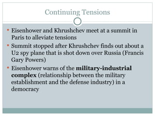 Continuing Tensions Eisenhower and Khrushchev meet at a summit in Paris to alleviate tensions Summit stopped after Khrushchev finds out about a U2 spy plane that is shot down over Russia (Francis Gary Powers) Eisenhower warns of the  military-industrial complex  (relationship between the military establishment and the defense industry) in a democracy 