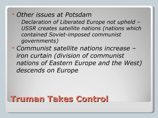 Truman Takes Control Other issues at Potsdam Declaration of Liberated Europe not upheld – USSR creates satellite nations (nations which contained Soviet-imposed communist governments) Communist satellite nations increase – iron curtain (division of communist nations of Eastern Europe and the West) descends on Europe 