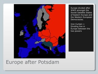 Europe after Potsdam Europe divided after WWII amongst the Soviet Satellite States of Eastern Europe and the Western European Democracies. Iron Curtain = Dividing line in Europe between the two powers 