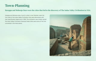 Town-Planning
Harappa and Mohenjo Daro were the cities that led to the discovery of The Indus Valley Civilisation in .
Harappa and Mohenjo-daro, found in what is now Pakistan, were the
first cities of the Indus Valley Civilization that were discovered, with
their identification beginning in 1924. The civilization was initially named
the Indus Valley Civilization because these cities were some of the first
uncovered in the Indus plains.
 