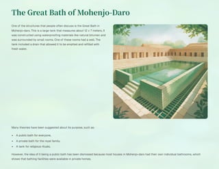 The Great Bath of Mohenjo-Daro
One of the structures that people often discuss is the Great Bath in
Mohenjo-daro. This is a large tank that measures about 12 x 7 meters. It
was constructed using waterproofing materials like natural bitumen and
was surrounded by small rooms. One of these rooms had a well. The
tank included a drain that allowed it to be emptied and refilled with
fresh water.
Many theories have been suggested about its purpose, such as:
A public bath for everyone.
A private bath for the royal family.
A tank for religious rituals.
However, the idea of it being a public bath has been dismissed because most houses in Mohenjo-daro had their own individual bathrooms, which
shows that bathing facilities were available in private homes.
 