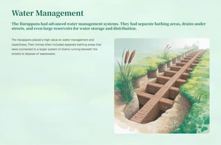 Water Management
The Harappans had advanced water management systems. They had separate bathing areas, drains under
streets, and even large reservoirs for water storage and distribution.
The Harappans placed a high value on water management and
cleanliness. Their homes often included separate bathing areas that
were connected to a larger system of drains running beneath the
streets to dispose of wastewater.
 