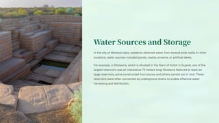 Water Sources and Storage
In the city of Mohenjo-daro, residents obtained water from several brick wells. In other
locations, water sources included ponds, nearby streams, or artificial lakes.
For example, in Dholavira, which is situated in the Rann of Kutch in Gujarat, one of the
largest reservoirs was an impressive 73 meters long! Dholavira featured at least six
large reservoirs, some constructed from stones and others carved out of rock. These
reservoirs were often connected by underground drains to enable effective water
harvesting and distribution.
 