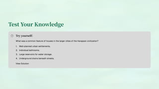 Test Your Knowledge
Try yourself:
What was a common feature of houses in the larger cities of the Harappan civilization?
Well-planned urban settlements.
1.
Individual bathrooms.
2.
Large reservoirs for water storage.
3.
Underground drains beneath streets.
4.
View Solution
 