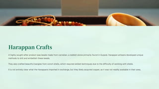 Harappan Crafts
A highly sought-after product was beads made from carnelian, a reddish stone primarily found in Gujarat. Harappan artisans developed unique
methods to drill and embellish these beads.
They also crafted beautiful bangles from conch shells, which required skilled techniques due to the difficulty of working with shells.
It is not entirely clear what the Harappans imported in exchange, but they likely acquired copper, as it was not readily available in their area.
 