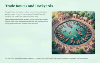 Trade Routes and Dockyards
To support trade, the Harappans utilized various routes, including land
paths, rivers, and the sea for long-distance exchanges. This period
marks the start of significant maritime activity in India.
Several Harappan settlements, such as Lothal in Gujarat, were situated
near the coast. Lothal featured a large basin that was probably used as
a dockyard for loading and unloading goods from ships.
The size of this basin was impressive, measuring 217 meters long and 36 meters wide, roughly equivalent to the area of two football fields.
 