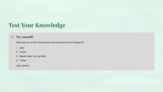 Test Your Knowledge
Try yourself:
What was one of the most popular items exported by the Harappans?
Gold
1.
Cotton
2.
Beads made from carnelian
3.
Timber
4.
View Solution
 