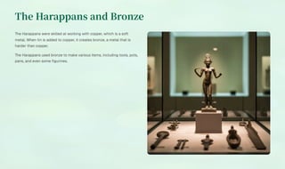 The Harappans and Bronze
The Harappans were skilled at working with copper, which is a soft
metal. When tin is added to copper, it creates bronze, a metal that is
harder than copper.
The Harappans used bronze to make various items, including tools, pots,
pans, and even some figurines.
 