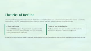 Theories of Decline
Archaeologists have suggested several reasons for this decline, but initial thoughts of wars or invasions causing destruction were not supported by
evidence. There is no proof that the Harappans had a military or weapons, indicating that the civilization was mostly peaceful.
Climatic Change
Around 2200 BCE, a global change in climate caused less rainfall
and a drier environment, making it hard to grow food and possibly
leading to food shortages in the cities.
Drought and River Drying
The Sarasvati River dried up in its central area, which led to the
abandonment of cities like Kalibangan and Banawali.
Although other factors may have played a role, these two emphasize how much the civilization relied on climate and the environment for its survival.
 