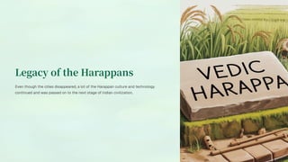 Legacy of the Harappans
Even though the cities disappeared, a lot of the Harappan culture and technology
continued and was passed on to the next stage of Indian civilization.
 