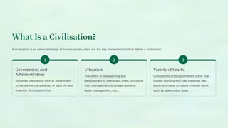 What Is a Civilisation?
A civilisation is an advanced stage of human society. Here are the key characteristics that define a civilisation:
Government and
Administration
Societies need some form of government
to handle the complexities of daily life and
organize various activities.
Urbanism
This refers to the planning and
development of towns and cities, including
their management (drainage systems,
water management, etc.).
Variety of Crafts
Civilizations produce different crafts that
involve working with raw materials like
stone and metal to create finished items
such as jewelry and tools.
 